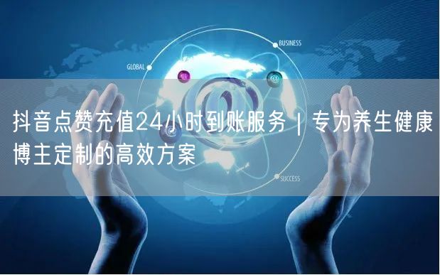 抖音点赞充值24小时到账服务｜专为养生健康博主定制的高效方案