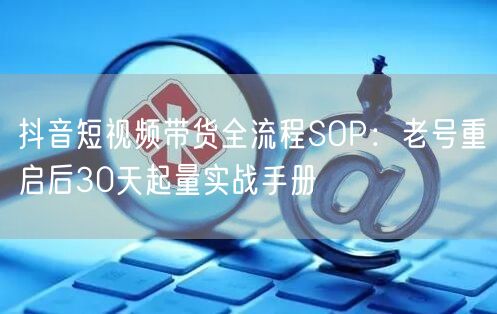 抖音短视频带货全流程SOP：老号重启后30天起量实战手册