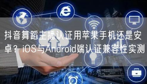 抖音舞蹈主播认证用苹果手机还是安卓？iOS与Android端认证兼容性实测