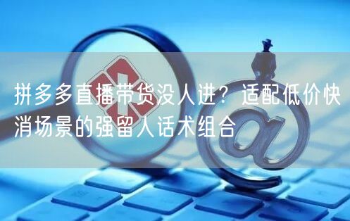 拼多多直播带货没人进？适配低价快消场景的强留人话术组合