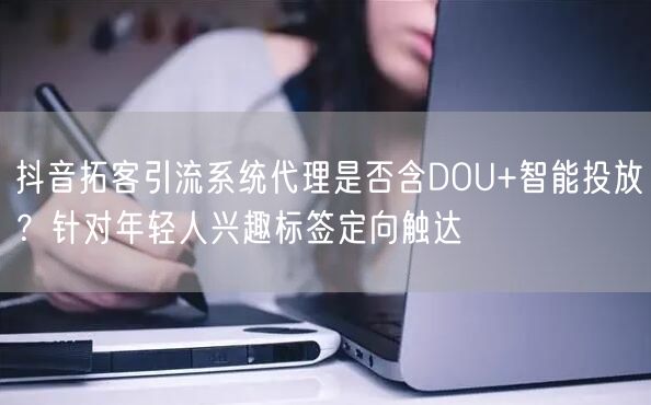 抖音拓客引流系统代理是否含DOU+智能投放？针对年轻人兴趣标签定向触达
