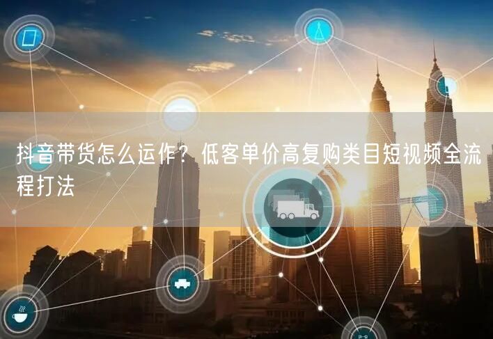 抖音带货怎么运作？低客单价高复购类目短视频全流程打法