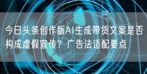 今日头条创作版AI生成带货文案是否构成虚假宣传？广告法适配要点