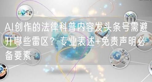 AI创作的法律科普内容发头条号需避开哪些雷区？专业表述+免责声明必备要素