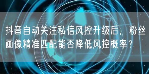 抖音自动关注私信风控升级后，粉丝画像精准匹配能否降低风控概率？