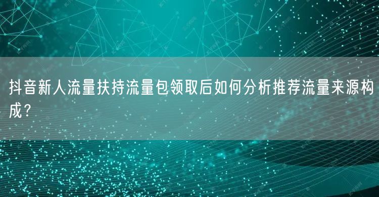 抖音新人流量扶持流量包领取后如何分析推荐流量来源构成?