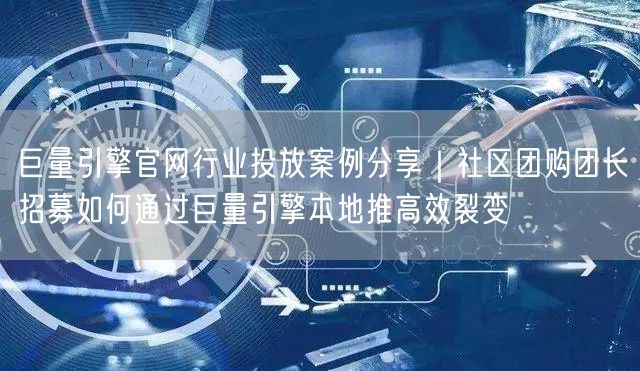 巨量引擎官网行业投放案例分享|社区团购团长招募如何通过巨量引擎本地推高效裂变