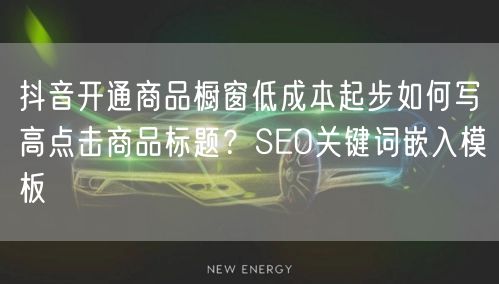 抖音开通商品橱窗低成本起步如何写高点击商品标题？SEO关键词嵌入模板