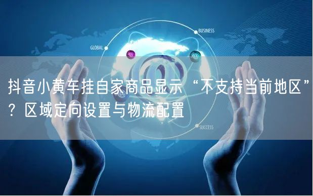 抖音小黄车挂自家商品显示“不支持当前地区”？区域定向设置与物流配置