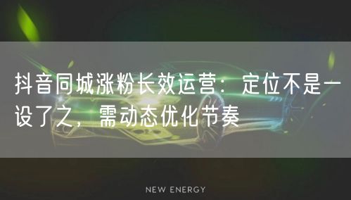 抖音同城涨粉长效运营：定位不是一设了之，需动态优化节奏