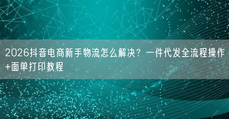 2026抖音电商新手物流怎么解决?一件代发全流程操作+面单打印教程
