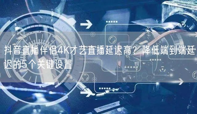 抖音直播伴侣4K才艺直播延迟高?降低端到端延迟的5个关键设置