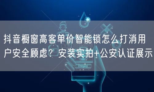 抖音橱窗高客单价智能锁怎么打消用户安全顾虑?安装实拍+公安认证展示