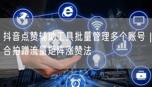抖音点赞辅助工具批量管理多个账号|合拍蹭流量矩阵涨赞法