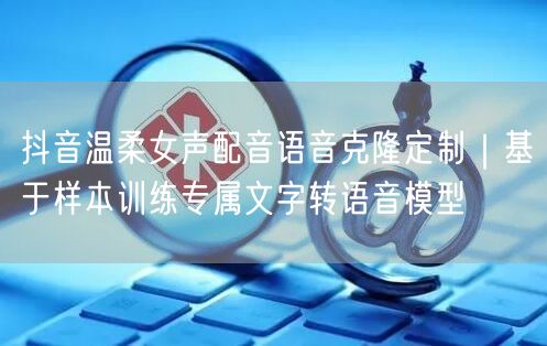 抖音温柔女声配音语音克隆定制｜基于样本训练专属文字转语音模型