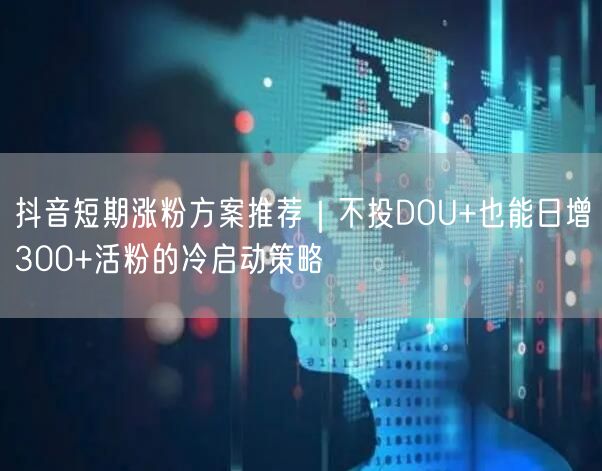 抖音短期涨粉方案推荐｜不投DOU+也能日增300+活粉的冷启动策略