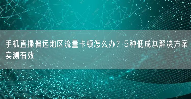 手机直播偏远地区流量卡顿怎么办？5种低成本解决方案实测有效
