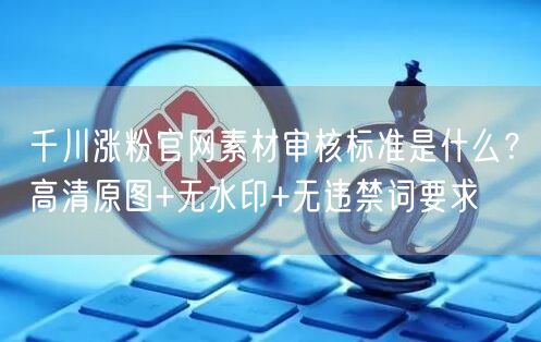 千川涨粉官网素材审核标准是什么？高清原图+无水印+无违禁词要求