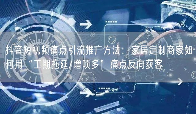 抖音短视频痛点引流推广方法：家居定制商家如何用“工期拖延/增项多”痛点反向获客