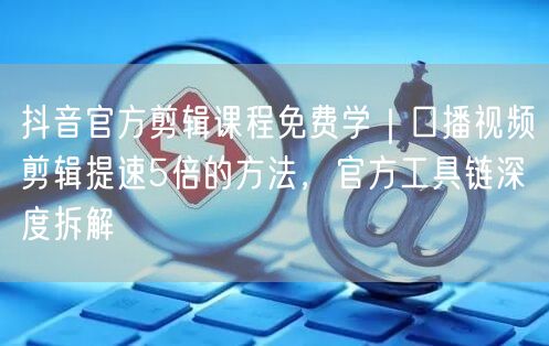 抖音官方剪辑课程免费学｜口播视频剪辑提速5倍的方法，官方工具链深度拆解