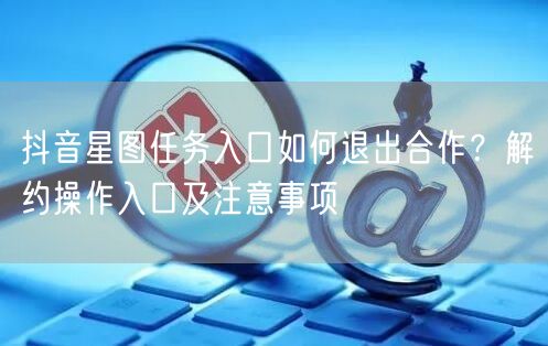 抖音星图任务入口如何退出合作？解约操作入口及注意事项