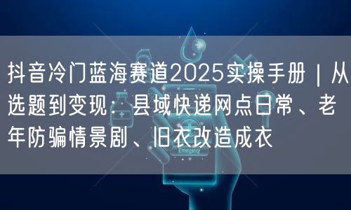 抖音冷门蓝海赛道2025实操手册｜从选题到变现：县域快递网点日常、老年防骗情景剧