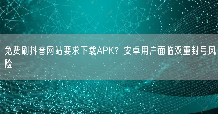 免费刷抖音网站要求下载APK？安卓用户面临双重封号风险
