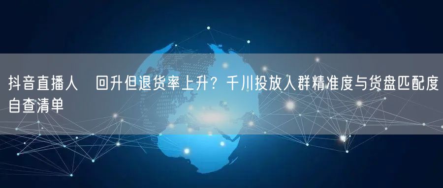 抖音直播人気回升但退货率上升?千川投放人群精准度与货盘匹配度自查清单