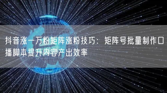 抖音涨一万粉矩阵涨粉技巧：矩阵号批量制作口播脚本提升内容产出效率