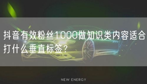 抖音有效粉丝1000做知识类内容适合打什么垂直标签？