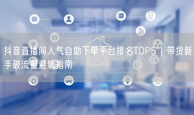 抖音直播间人气自助下单平台排名TOP5｜带货新手破流量避坑指南