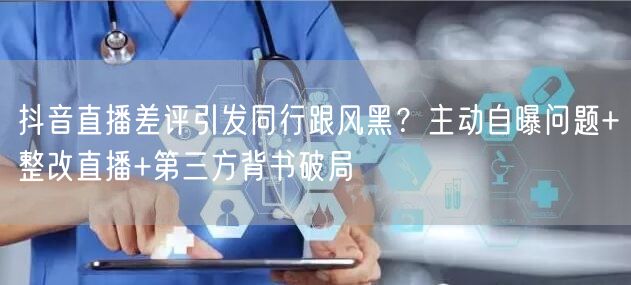 抖音直播差评引发同行跟风黑？主动自曝问题+整改直播+第三方背书破局
