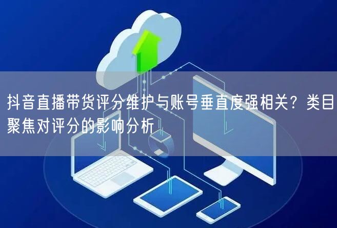 抖音直播带货评分维护与账号垂直度强相关？类目聚焦对评分的影响分析