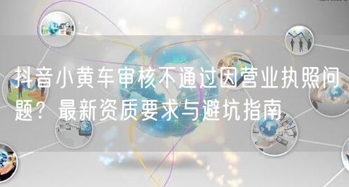 抖音小黄车审核不通过因营业执照问题？最新资质要求与避坑指南