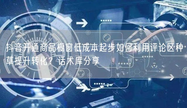 抖音开通商品橱窗低成本起步如何利用评论区种草提升转化?话术库分享