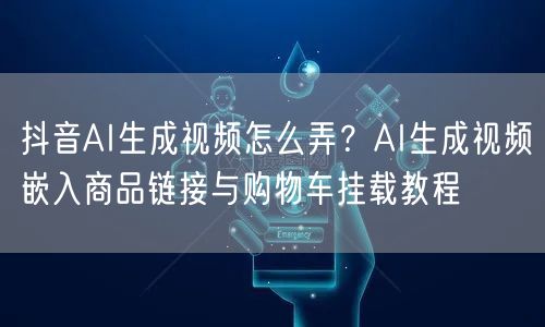 抖音AI生成视频怎么弄？AI生成视频嵌入商品链接与购物车挂载教程