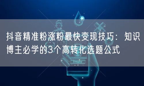 抖音精准粉涨粉最快变现技巧：知识博主必学的3个高转化选题公式