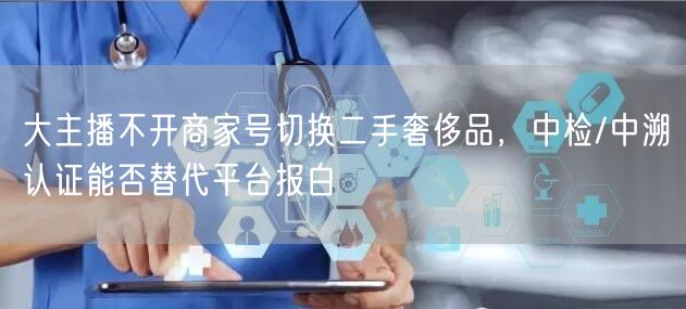 大主播不开商家号切换二手奢侈品，中检/中溯认证能否替代平台报白