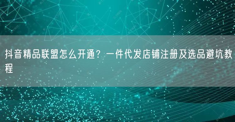 抖音精品联盟怎么开通？一件代发店铺注册及选品避坑教程
