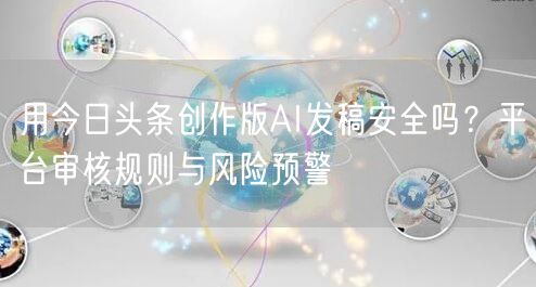 用今日头条创作版AI发稿安全吗？平台审核规则与风险预警