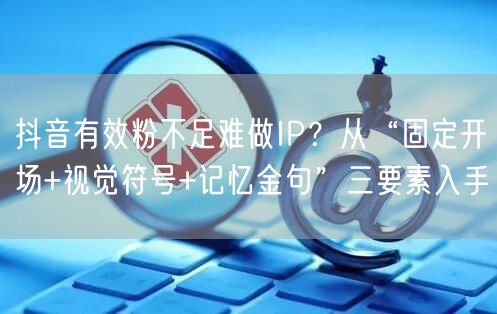 抖音有效粉不足难做IP？从“固定开场+视觉符号+记忆金句”三要素入手