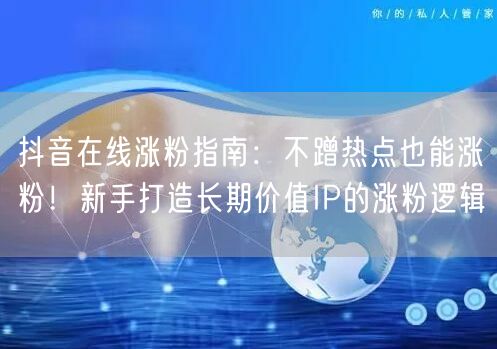 抖音在线涨粉指南：不蹭热点也能涨粉！新手打造长期价值IP的涨粉逻辑