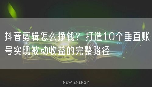 抖音剪辑怎么挣钱？打造10个垂直账号实现被动收益的完整路径