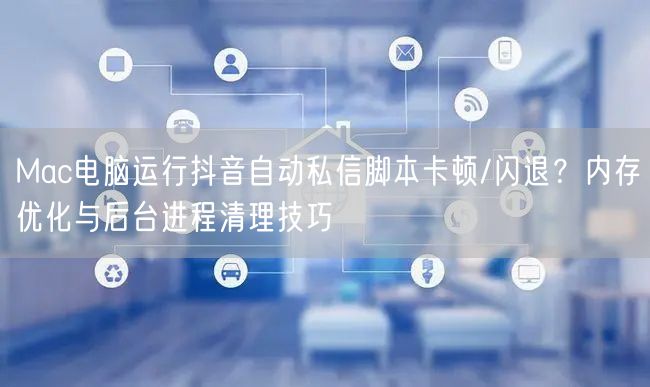 Mac电脑运行抖音自动私信脚本卡顿/闪退？内存优化与后台进程清理技巧