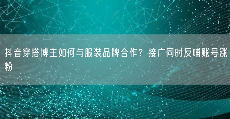 抖音穿搭博主如何与服装品牌合作？接广同时反哺账号涨粉