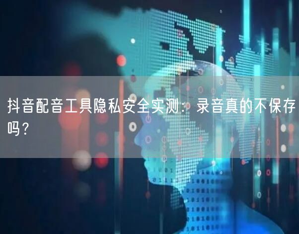 抖音配音工具隐私安全实测:录音真的不保存吗?