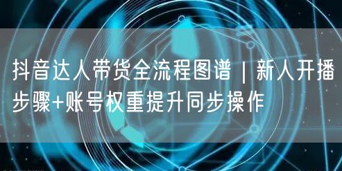 抖音达人带货全流程图谱｜新人开播步骤+账号权重提升同步操作