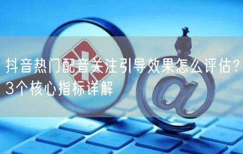 抖音热门配音关注引导效果怎么评估？3个核心指标详解