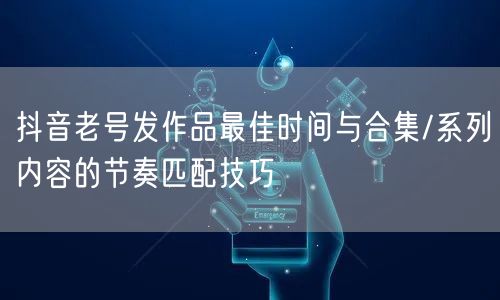 抖音老号发作品最佳时间与合集/系列内容的节奏匹配技巧