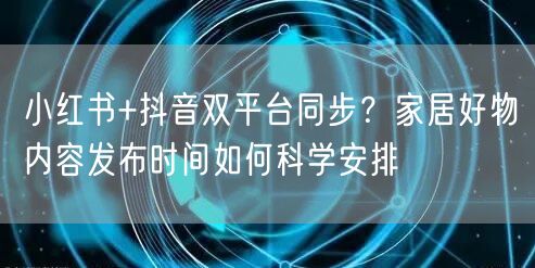 小红书+抖音双平台同步？家居好物内容发布时间如何科学安排